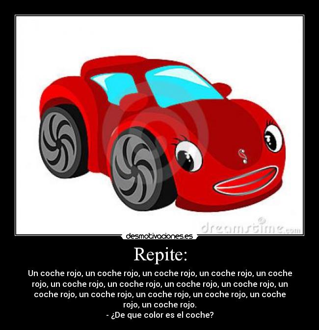 Repite: - Un coche rojo, un coche rojo, un coche rojo, un coche rojo, un coche
rojo, un coche rojo, un coche rojo, un coche rojo, un coche rojo, un
coche rojo, un coche rojo, un coche rojo, un coche rojo, un coche
rojo, un coche rojo.
- ¿De que color es el coche?
