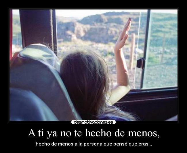 A ti ya no te hecho de menos, - hecho de menos a la persona que pensé que eras...