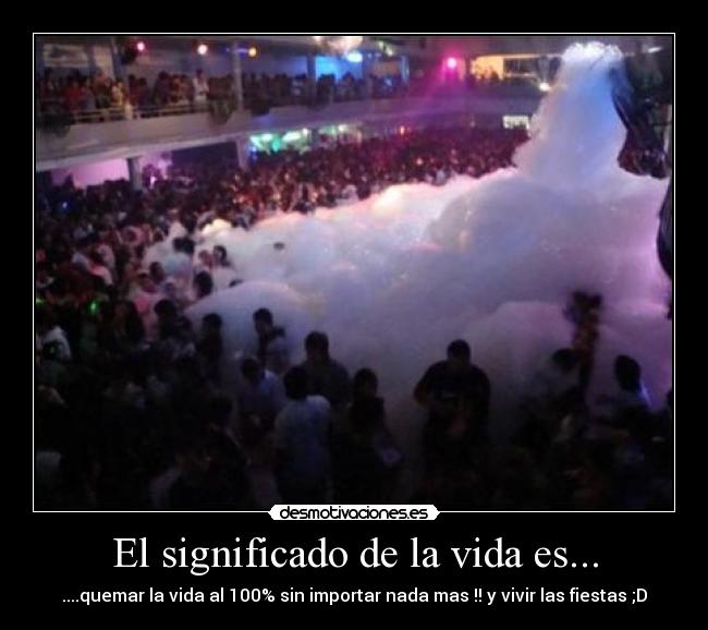 El significado de la vida es... - ....quemar la vida al 100% sin importar nada mas !! y vivir las fiestas ;D