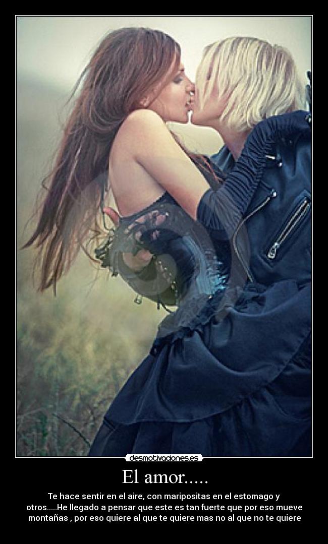El amor..... - Te hace sentir en el aire, con maripositas en el estomago y
otros.....He llegado a pensar que este es tan fuerte que por eso mueve
montañas , por eso quiere al que te quiere mas no al que no te quiere