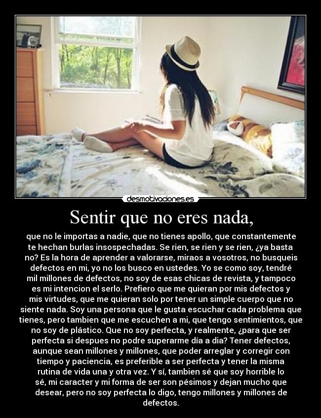 Sentir que no eres nada, - que no le importas a nadie, que no tienes apollo, que constantemente
te hechan burlas insospechadas. Se rien, se rien y se rien, ¿ya basta
no? Es la hora de aprender a valorarse, miraos a vosotros, no busqueis
defectos en mi, yo no los busco en ustedes. Yo se como soy, tendré
mil millones de defectos, no soy de esas chicas de revista, y tampoco
es mi intencion el serlo. Prefiero que me quieran por mis defectos y
mis virtudes, que me quieran solo por tener un simple cuerpo que no
siente nada. Soy una persona que le gusta escuchar cada problema que
tienes, pero tambien que me escuchen a mi, que tengo sentimientos, que
no soy de plástico. Que no soy perfecta, y realmente, ¿para que ser
perfecta si despues no podre superarme día a dia? Tener defectos,
aunque sean millones y millones, que poder arreglar y corregir con
tiempo y paciencia, es preferible a ser perfecta y tener la misma
rutina de vida una y otra vez. Y sí, tambien sé que soy horrible lo
sé, mi caracter y mi forma de ser son pésimos y dejan mucho que
desear, pero no soy perfecta lo digo, tengo millones y millones de
defectos.