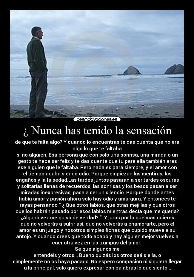 ¿ Nunca has tenido la sensación - de que te falta algo? Y cuando lo encuentras te das cuenta que no era
algo lo que te faltaba
si no alguien. Esa persona que con solo una sonrisa, una mirada o un
gesto te hace ser feliz y te das cuenta que tu para ella también eres
ese alguien que le faltaba. Pero nada es para siempre, y el amor con
el tiempo acaba siendo odio. Porque empiezan las mentiras, los
engaños y la falsedad.Las tardes juntos pasaran a ser tardes oscuras
y solitarias llenas de recuerdos, las sonrisas y los besos pasan a ser
miradas inexpresivas, pasa a ser un silencio. Porque donde antes
había amor y pasión ahora solo hay odio y amargura. Y entonces te
rayas pensando ¿ Que otros labios, que otras mejillas y que otros
cuellos habrán pasado por esos labios mientras decía que me queria?
¿Alguna vez me quiso de verdad? . Y juras por lo que mas quieres
que no volverás a sufrir así, que no volverás a enamorarte, pero el
amor es un juego y nosotros simples fichas que cupido mueve a su
antojo. Y cuando crees que todo acabo y hay alguien mejor vuelves a
caer otra vez en las trampas del amor.
Se que algunos me
entendéis y otros... Bueno quizás los otros seáis ella, o
simplemente no os haya pasado. No espero compasión ni siquiera llegar
a la principal, solo quiero expresar con palabras lo que siento...
