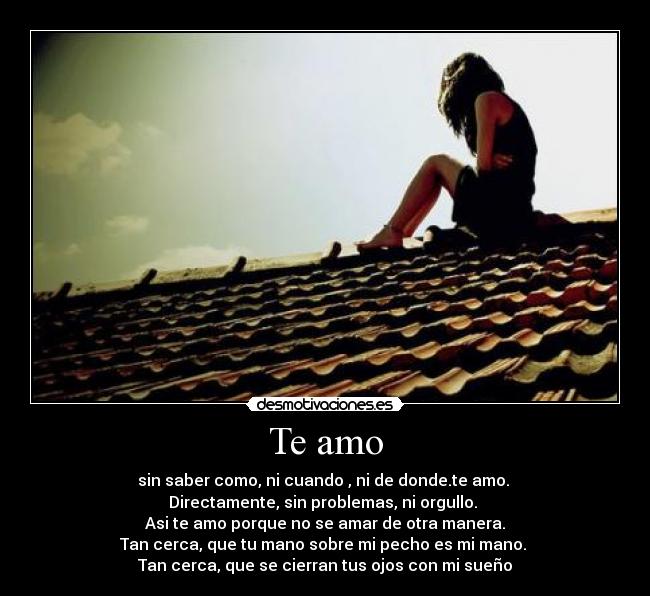 Te amo - sin saber como, ni cuando , ni de donde.te amo. 
Directamente, sin problemas, ni orgullo. 
Asi te amo porque no se amar de otra manera.
Tan cerca, que tu mano sobre mi pecho es mi mano. 
Tan cerca, que se cierran tus ojos con mi sueño