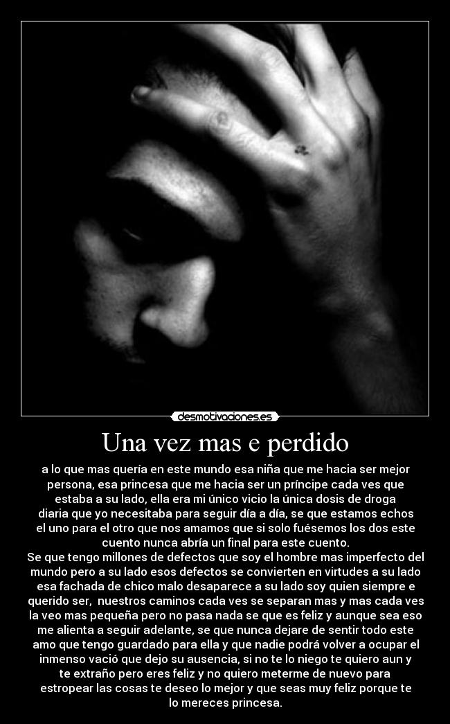 Una vez mas e perdido - a lo que mas quería en este mundo esa niña que me hacia ser mejor
persona, esa princesa que me hacia ser un príncipe cada ves que
estaba a su lado, ella era mi único vicio la única dosis de droga
diaria que yo necesitaba para seguir día a día, se que estamos echos
el uno para el otro que nos amamos que si solo fuésemos los dos este
cuento nunca abría un final para este cuento.
Se que tengo millones de defectos que soy el hombre mas imperfecto del
mundo pero a su lado esos defectos se convierten en virtudes a su lado
esa fachada de chico malo desaparece a su lado soy quien siempre e
querido ser,  nuestros caminos cada ves se separan mas y mas cada ves
la veo mas pequeña pero no pasa nada se que es feliz y aunque sea eso
me alienta a seguir adelante, se que nunca dejare de sentir todo este
amo que tengo guardado para ella y que nadie podrá volver a ocupar el
inmenso vació que dejo su ausencia, si no te lo niego te quiero aun y
te extraño pero eres feliz y no quiero meterme de nuevo para
estropear las cosas te deseo lo mejor y que seas muy feliz porque te
lo mereces princesa.