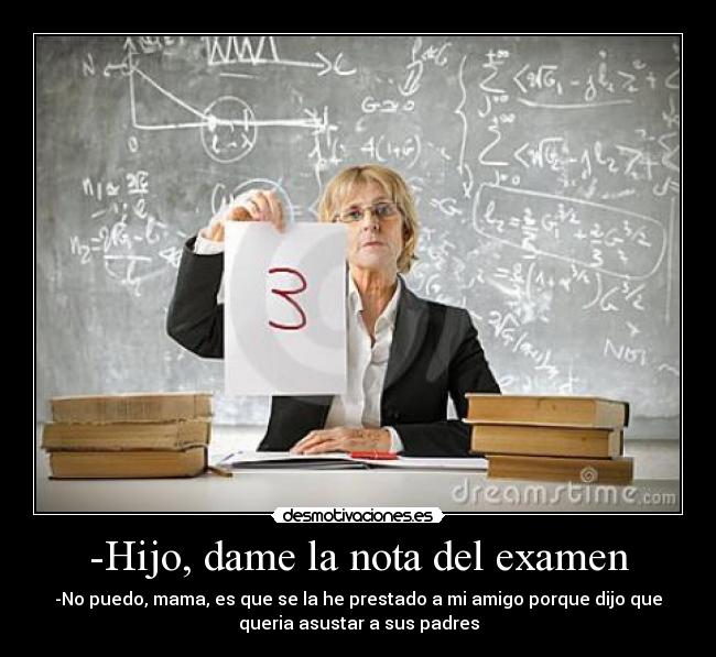 -Hijo, dame la nota del examen - -No puedo, mama, es que se la he prestado a mi amigo porque dijo que
queria asustar a sus padres