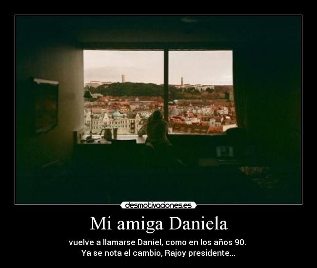 Mi amiga Daniela - vuelve a llamarse Daniel, como en los años 90.
Ya se nota el cambio, Rajoy presidente...