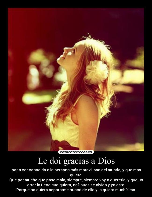 Le doi gracias a Dios - por a ver conocido a la persona más maravillosa del mundo, y que mas
quiero.
Que por mucho que pase malo, siempre, siempre voy a quererla, y que un
error lo tiene cualquiera, no? pues se olvida y ya esta.
Porque no quiero separarme nunca de ella y la quiero muchísimo.