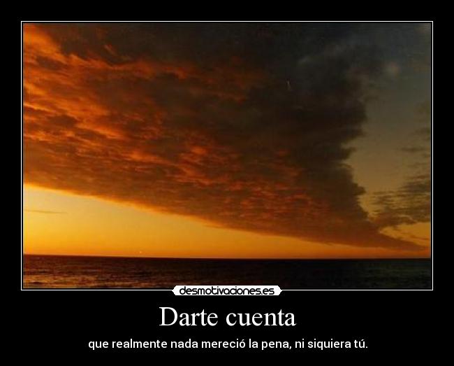 Darte cuenta - que realmente nada mereció la pena, ni siquiera tú.