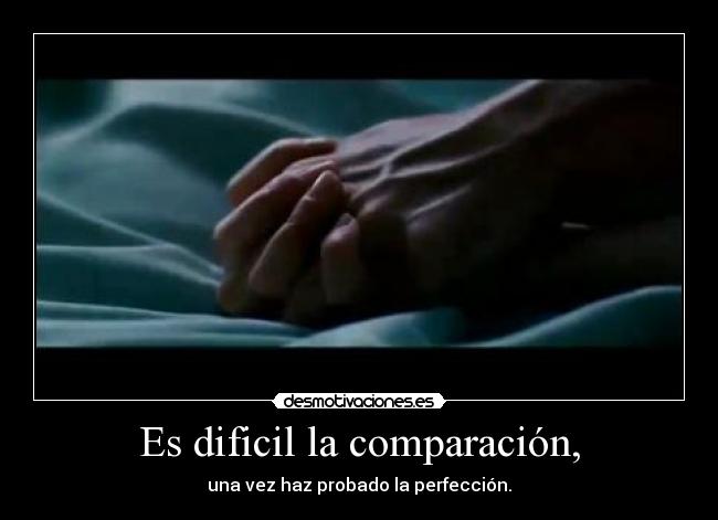 Es dificil la comparación, - una vez haz probado la perfección.