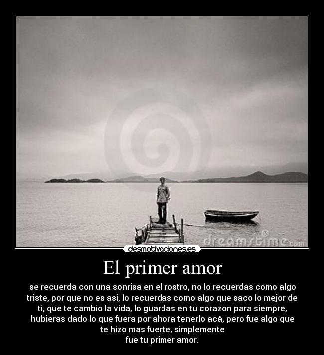 El primer amor - se recuerda con una sonrisa en el rostro, no lo recuerdas como algo
triste, por que no es asi, lo recuerdas como algo que saco lo mejor de
ti, que te cambio la vida, lo guardas en tu corazon para siempre,
hubieras dado lo que fuera por ahora tenerlo acá, pero fue algo que
te hizo mas fuerte, simplemente
fue tu primer amor.