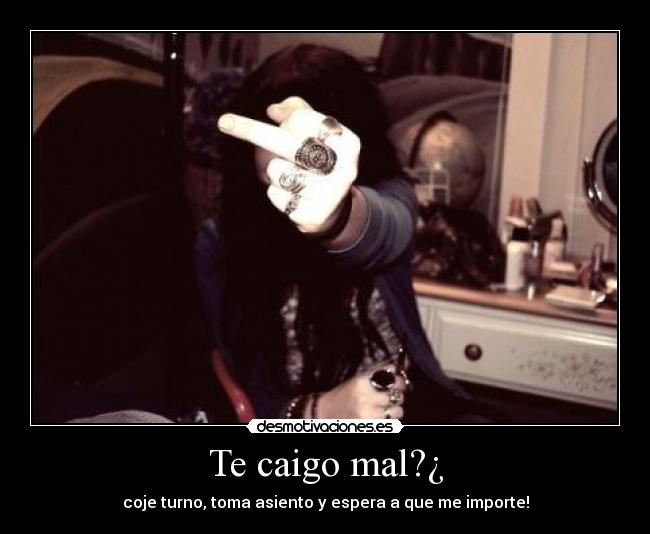 Te caigo mal?¿ - coje turno, toma asiento y espera a que me importe!