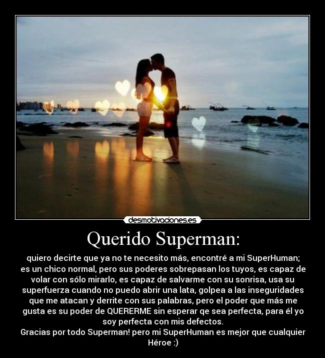 Querido Superman: - quiero decirte que ya no te necesito más, encontré a mi SuperHuman;
es un chico normal, pero sus poderes sobrepasan los tuyos, es capaz de
volar con sólo mirarlo, es capaz de salvarme con su sonrisa, usa su
superfuerza cuando no puedo abrir una lata, golpea a las inseguridades
que me atacan y derrite con sus palabras, pero el poder que más me
gusta es su poder de QUERERME sin esperar qe sea perfecta, para él yo
soy perfecta con mis defectos.
Gracias por todo Superman! pero mi SuperHuman es mejor que cualquier
Héroe :)