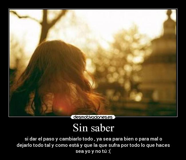 Sin saber - si dar el paso y cambiarlo todo , ya sea para bien o para mal o
dejarlo todo tal y como está y que la que sufra por todo lo que haces
sea yo y no tú :(