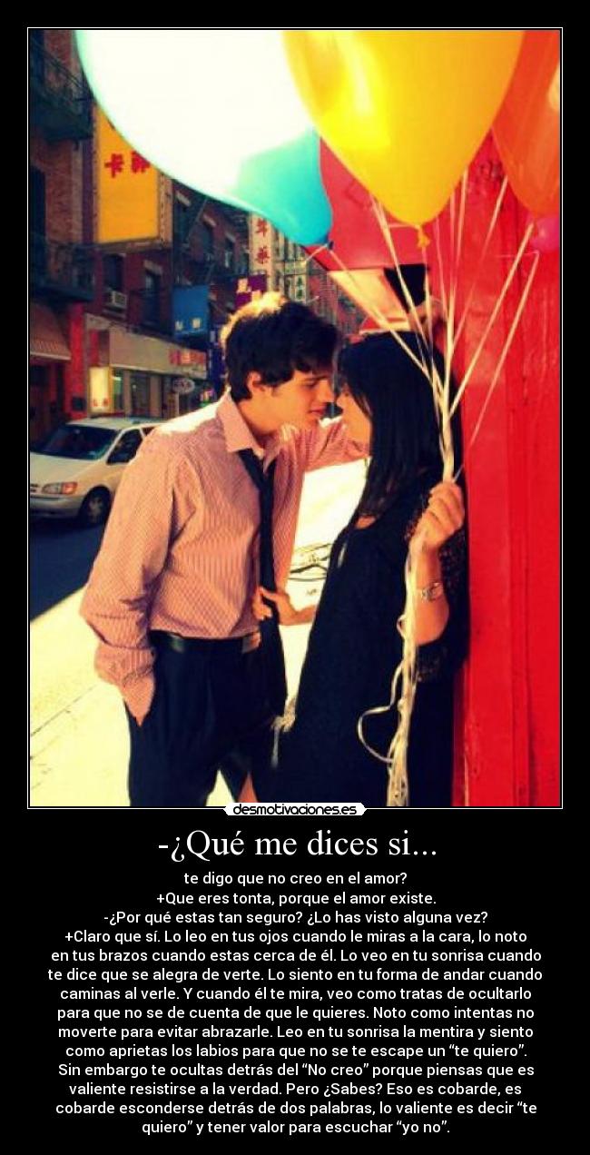 -¿Qué me dices si... - te digo que no creo en el amor?
+Que eres tonta, porque el amor existe.
-¿Por qué estas tan seguro? ¿Lo has visto alguna vez?
+Claro que sí. Lo leo en tus ojos cuando le miras a la cara, lo noto
en tus brazos cuando estas cerca de él. Lo veo en tu sonrisa cuando
te dice que se alegra de verte. Lo siento en tu forma de andar cuando
caminas al verle. Y cuando él te mira, veo como tratas de ocultarlo
para que no se de cuenta de que le quieres. Noto como intentas no
moverte para evitar abrazarle. Leo en tu sonrisa la mentira y siento
como aprietas los labios para que no se te escape un “te quiero”.
Sin embargo te ocultas detrás del “No creo” porque piensas que es
valiente resistirse a la verdad. Pero ¿Sabes? Eso es cobarde, es
cobarde esconderse detrás de dos palabras, lo valiente es decir “te
quiero” y tener valor para escuchar “yo no”.