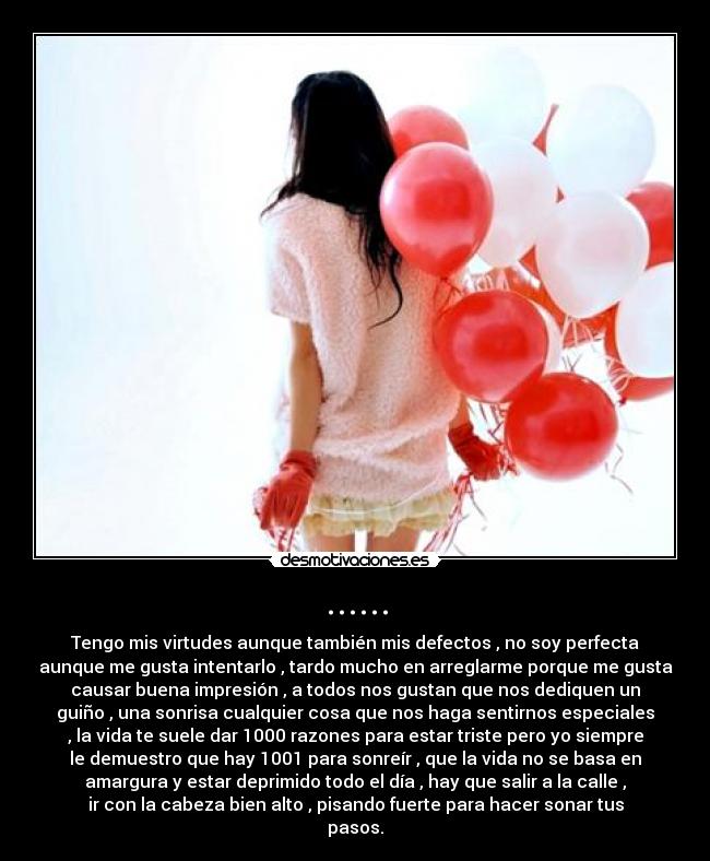 ...... - Tengo mis virtudes aunque también mis defectos , no soy perfecta
aunque me gusta intentarlo , tardo mucho en arreglarme porque me gusta
causar buena impresión , a todos nos gustan que nos dediquen un
guiño , una sonrisa cualquier cosa que nos haga sentirnos especiales
, la vida te suele dar 1000 razones para estar triste pero yo siempre
le demuestro que hay 1001 para sonreír , que la vida no se basa en
amargura y estar deprimido todo el día , hay que salir a la calle ,
ir con la cabeza bien alto , pisando fuerte para hacer sonar tus
pasos.