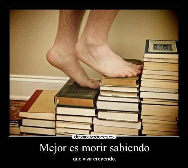Mejor es morir sabiendo - que vivir creyendo.