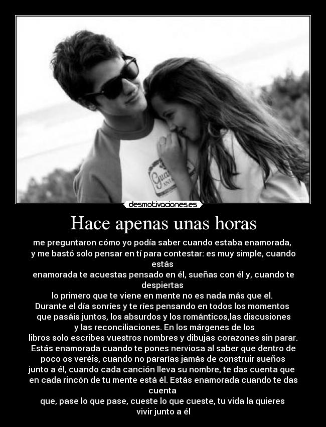 Hace apenas unas horas - me preguntaron cómo yo podía saber cuando estaba enamorada,
y me bastó solo pensar en tí para contestar: es muy simple, cuando estás
enamorada te acuestas pensado en él, sueñas con él y, cuando te despiertas
lo primero que te viene en mente no es nada más que el.
Durante el día sonríes y te ríes pensando en todos los momentos
que pasáis juntos, los absurdos y los románticos,las discusiones
y las reconciliaciones. En los márgenes de los
libros solo escribes vuestros nombres y dibujas corazones sin parar.
Estás enamorada cuando te pones nerviosa al saber que dentro de
poco os veréis, cuando no pararías jamás de construir sueños
junto a él, cuando cada canción lleva su nombre, te das cuenta que
en cada rincón de tu mente está él. Estás enamorada cuando te das cuenta
que, pase lo que pase, cueste lo que cueste, tu vida la quieres
vivir junto a él