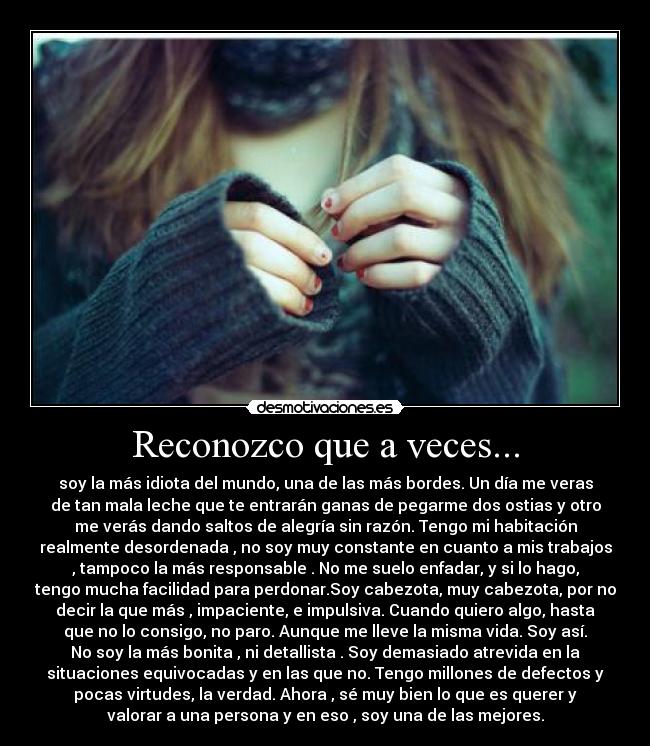 Reconozco que a veces... - soy la más idiota del mundo, una de las más bordes. Un día me veras
de tan mala leche que te entrarán ganas de pegarme dos ostias y otro
me verás dando saltos de alegría sin razón. Tengo mi habitación
realmente desordenada , no soy muy constante en cuanto a mis trabajos
, tampoco la más responsable . No me suelo enfadar, y si lo hago,
tengo mucha facilidad para perdonar.Soy cabezota, muy cabezota, por no
decir la que más , impaciente, e impulsiva. Cuando quiero algo, hasta
que no lo consigo, no paro. Aunque me lleve la misma vida. Soy así.
No soy la más bonita , ni detallista . Soy demasiado atrevida en la
situaciones equivocadas y en las que no. Tengo millones de defectos y
pocas virtudes, la verdad. Ahora , sé muy bien lo que es querer y
valorar a una persona y en eso , soy una de las mejores.