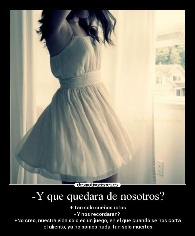 -Y que quedara de nosotros? - + Tan solo sueños rotos
- Y nos recordaran?
+No creo, nuestra vida solo es un juego, en el que cuando se nos corta
el aliento, ya no somos nada, tan solo muertos