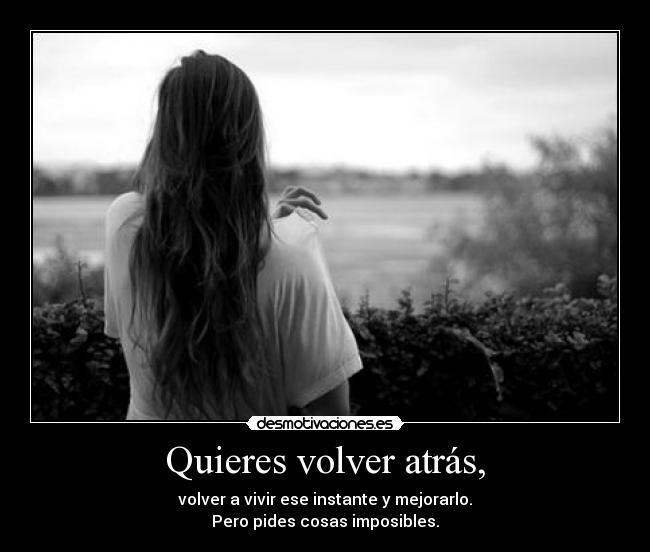 Quieres volver atrás, - volver a vivir ese instante y mejorarlo.
Pero pides cosas imposibles.