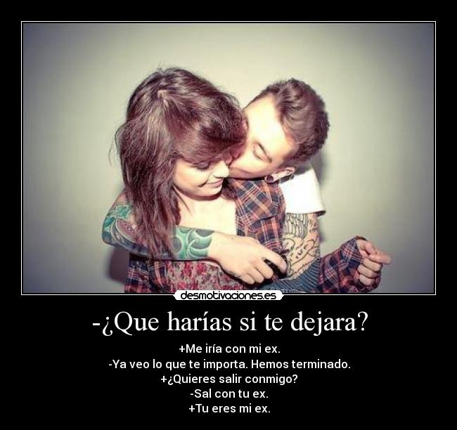 -¿Que harías si te dejara? - +Me iría con mi ex.
-Ya veo lo que te importa. Hemos terminado.
+¿Quieres salir conmigo?
-Sal con tu ex.
+Tu eres mi ex.