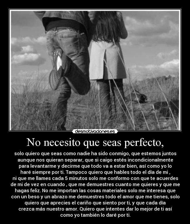 No necesito que seas perfecto, - solo quiero que seas como nadie ha sido conmigo, que estemos juntos
aunque nos quieran separar, que si caigo estés incondicionalmente
para levantarme y decirme que todo va a estar bien, así como yo lo
haré siempre por ti. Tampoco quiero que hables todo el día de mi ,
ni que me llames cada 5 minutos solo me conformo con que te acuerdes
de mi de vez en cuando , que me demuestres cuanto me quieres y que me
hagas feliz. No me importan las cosas materiales solo me interesa que
con un beso y un abrazo me demuestres todo el amor que me tienes, solo
quiero que aprecies el cariño que siento por ti, y que cada día
crezca más nuestro amor. Quiero que intentes dar lo mejor de ti así
como yo también lo daré por ti.
