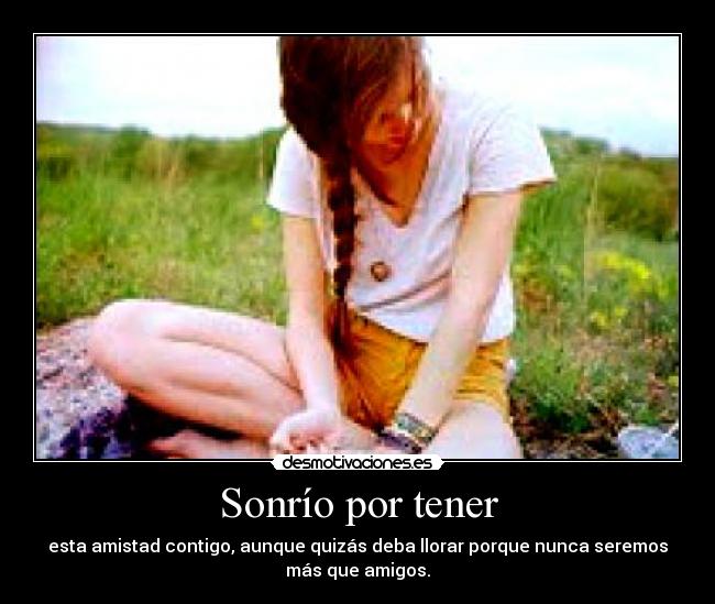 Sonrío por tener - esta amistad contigo, aunque quizás deba llorar porque nunca seremos
más que amigos.