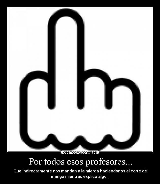 Por todos esos profesores... - Que indirectamente nos mandan a la mierda haciendonos el corte de
manga mientras explica algo...