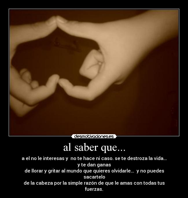 al saber que... - a el no le interesas y no te hace ni caso. se te destroza la vida... y te dan ganas
de llorar y gritar al mundo que quieres olvidarle... y no puedes sacartelo
de la cabeza por la simple razón de que le amas con todas tus fuerzas.