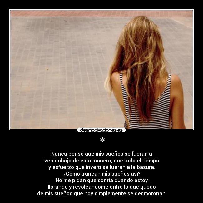 * - Nunca pensé que mis sueños se fueran a
venir abajo de esta manera, que todo el tiempo
y esfuerzo que invertí se fueran a la basura.
¿Cómo truncan mis sueños así?
No me pidan que sonria cuando estoy
llorando y revolcandome entre lo que quedo
de mis sueños que hoy simplemente se desmoronan.