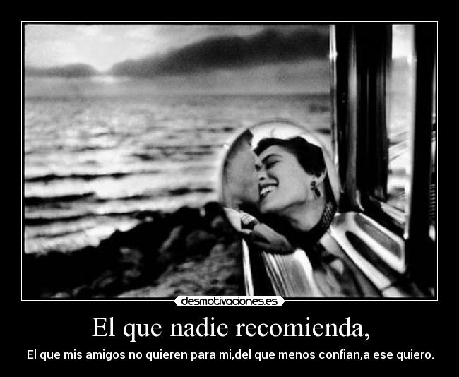 El que nadie recomienda, - El que mis amigos no quieren para mi,del que menos confian,a ese quiero.