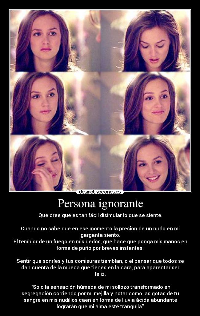 Persona ignorante - Que cree que es tan fácil disimular lo que se siente.

Cuando no sabe que en ese momento la presión de un nudo en mi
garganta siento.
El temblor de un fuego en mis dedos, que hace que ponga mis manos en
forma de puño por breves instantes.

Sentir que sonríes y tus comisuras tiemblan, o el pensar que todos se
dan cuenta de la mueca que tienes en la cara, para aparentar ser
feliz.

Solo la sensación húmeda de mi sollozo transformado en
segregación corriendo por mi mejilla y notar como las gotas de tu
sangre en mis nudillos caen en forma de lluvia ácida abundante
lograrán que mi alma esté tranquila