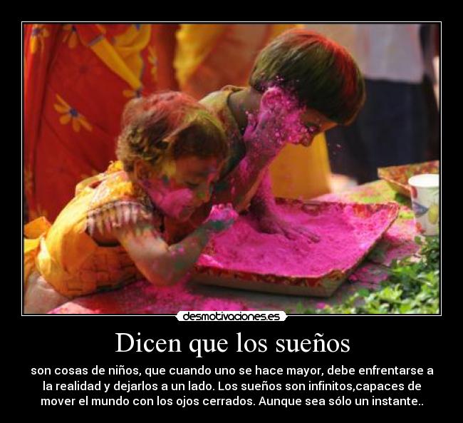 Dicen que los sueños - son cosas de niños, que cuando uno se hace mayor, debe enfrentarse a
la realidad y dejarlos a un lado. Los sueños son infinitos,capaces de
mover el mundo con los ojos cerrados. Aunque sea sólo un instante..