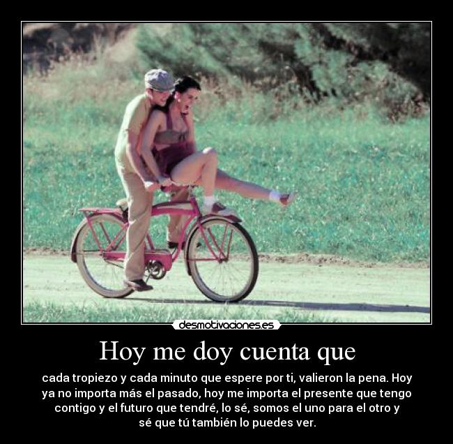 Hoy me doy cuenta que - cada tropiezo y cada minuto que espere por ti, valieron la pena. Hoy
ya no importa más el pasado, hoy me importa el presente que tengo
contigo y el futuro que tendré, lo sé, somos el uno para el otro y
sé que tú también lo puedes ver.