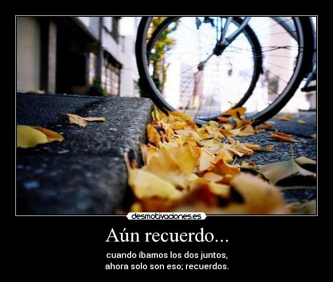 Aún recuerdo... - cuando íbamos los dos juntos,
ahora solo son eso; recuerdos.