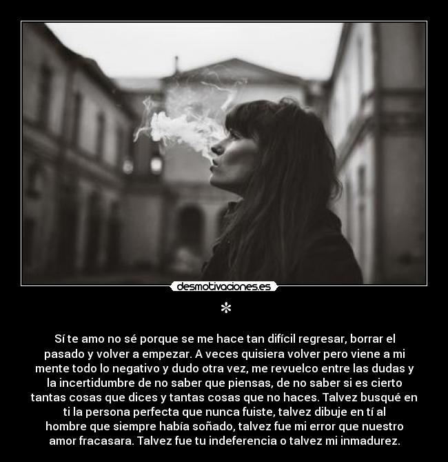 * - Sí te amo no sé porque se me hace tan difícil regresar, borrar el
pasado y volver a empezar. A veces quisiera volver pero viene a mi
mente todo lo negativo y dudo otra vez, me revuelco entre las dudas y
la incertidumbre de no saber que piensas, de no saber si es cierto
tantas cosas que dices y tantas cosas que no haces. Talvez busqué en
ti la persona perfecta que nunca fuiste, talvez dibuje en tí al
hombre que siempre había soñado, talvez fue mi error que nuestro
amor fracasara. Talvez fue tu indeferencia o talvez mi inmadurez.
