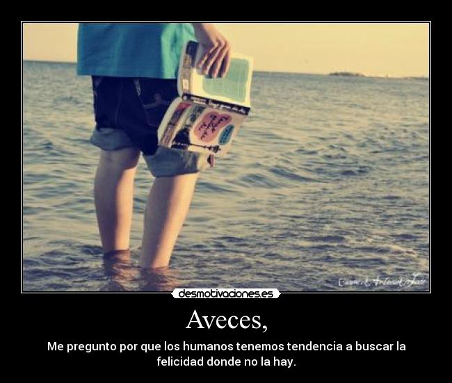 Aveces, - Me pregunto por que los humanos tenemos tendencia a buscar la
felicidad donde no la hay.