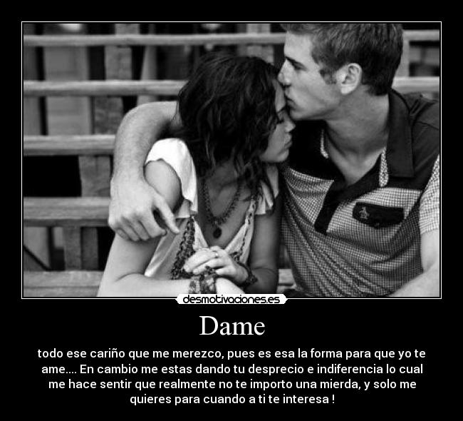 Dame - todo ese cariño que me merezco, pues es esa la forma para que yo te
ame.... En cambio me estas dando tu desprecio e indiferencia lo cual
me hace sentir que realmente no te importo una mierda, y solo me
quieres para cuando a ti te interesa !