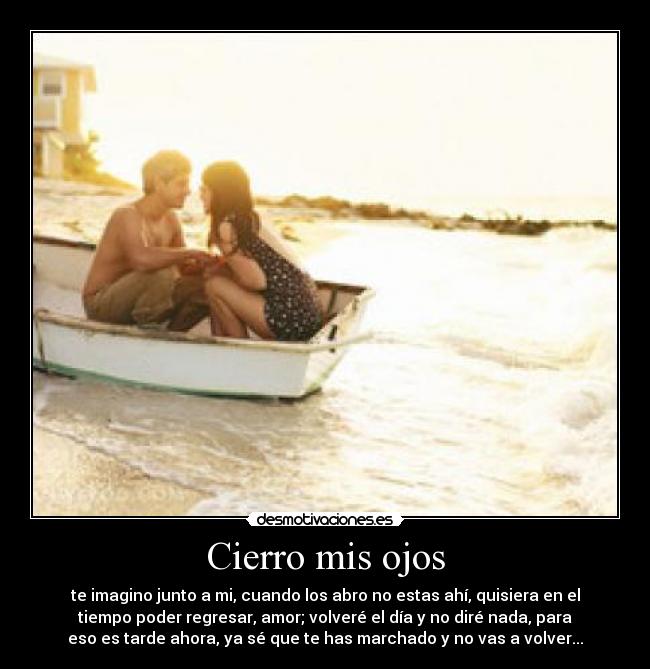 Cierro mis ojos - te imagino junto a mi, cuando los abro no estas ahí, quisiera en el
tiempo poder regresar, amor; volveré el día y no diré nada, para
eso es tarde ahora, ya sé que te has marchado y no vas a volver...