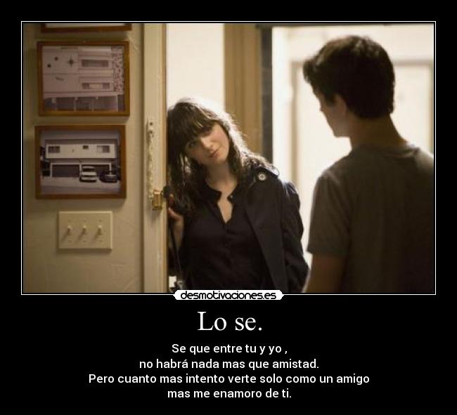 Lo se. - Se que entre tu y yo ,
no habrá nada mas que amistad.
Pero cuanto mas intento verte solo como un amigo
mas me enamoro de ti.