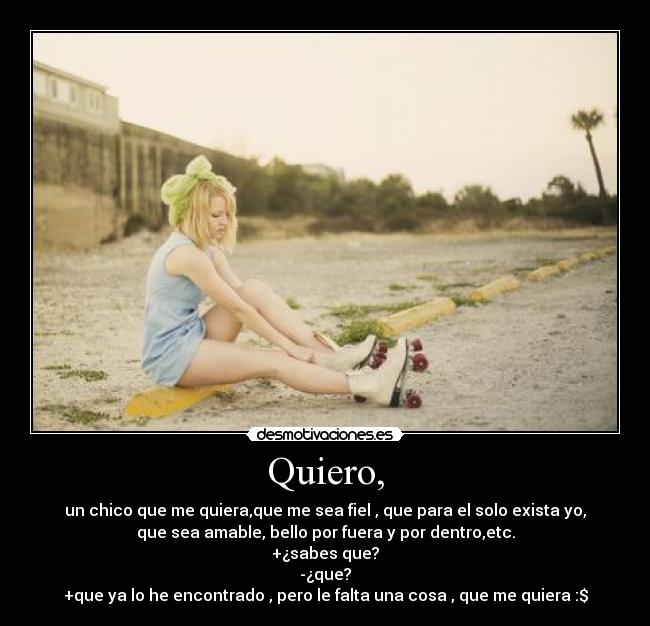 Quiero, - un chico que me quiera,que me sea fiel , que para el solo exista yo,
que sea amable, bello por fuera y por dentro,etc.
+¿sabes que?
-¿que?
+que ya lo he encontrado , pero le falta una cosa , que me quiera :$