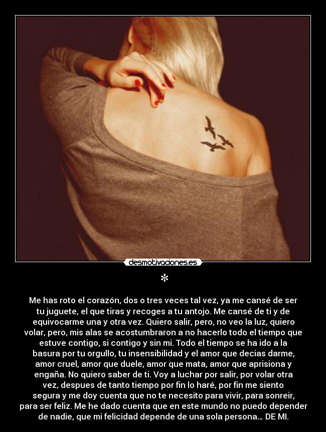* - Me has roto el corazón, dos o tres veces tal vez, ya me cansé de ser
tu juguete, el que tiras y recoges a tu antojo. Me cansé de ti y de
equivocarme una y otra vez. Quiero salir, pero, no veo la luz, quiero
volar, pero, mis alas se acostumbraron a no hacerlo todo el tiempo que
estuve contigo, si contigo y sin mi. Todo el tiempo se ha ido a la
basura por tu orgullo, tu insensibilidad y el amor que decias darme,
amor cruel, amor que duele, amor que mata, amor que aprisiona y
engaña. No quiero saber de ti. Voy a luchar por salir, por volar otra
vez, despues de tanto tiempo por fin lo haré, por fin me siento
segura y me doy cuenta que no te necesito para vivir, para sonreir,
para ser feliz. Me he dado cuenta que en este mundo no puedo depender
de nadie, que mi felicidad depende de una sola persona… DE MI.