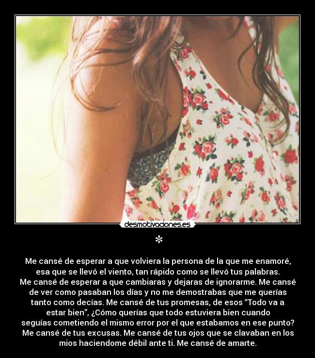* - Me cansé de esperar a que volviera la persona de la que me enamoré,
esa que se llevó el viento, tan rápido como se llevó tus palabras.
Me cansé de esperar a que cambiaras y dejaras de ignorarme. Me cansé
de ver como pasaban los días y no me demostrabas que me querías
tanto como decías. Me cansé de tus promesas, de esos “Todo va a
estar bien”, ¿Cómo querías que todo estuviera bien cuando
seguías cometiendo el mismo error por el que estabamos en ese punto?
Me cansé de tus excusas. Me cansé de tus ojos que se clavaban en los
mios haciendome débil ante ti. Me cansé de amarte.