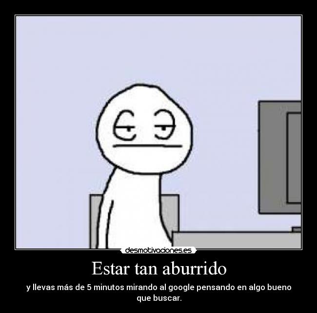 Estar tan aburrido - y llevas más de 5 minutos mirando al google pensando en algo bueno que buscar.