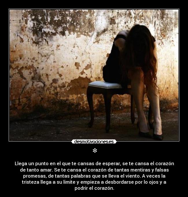* - Llega un punto en el que te cansas de esperar, se te cansa el corazón
de tanto amar. Se te cansa el corazón de tantas mentiras y falsas
promesas, de tantas palabras que se lleva el viento. A veces la
tristeza llega a su limite y empieza a desbordarse por lo ojos y a
podrir el corazón.