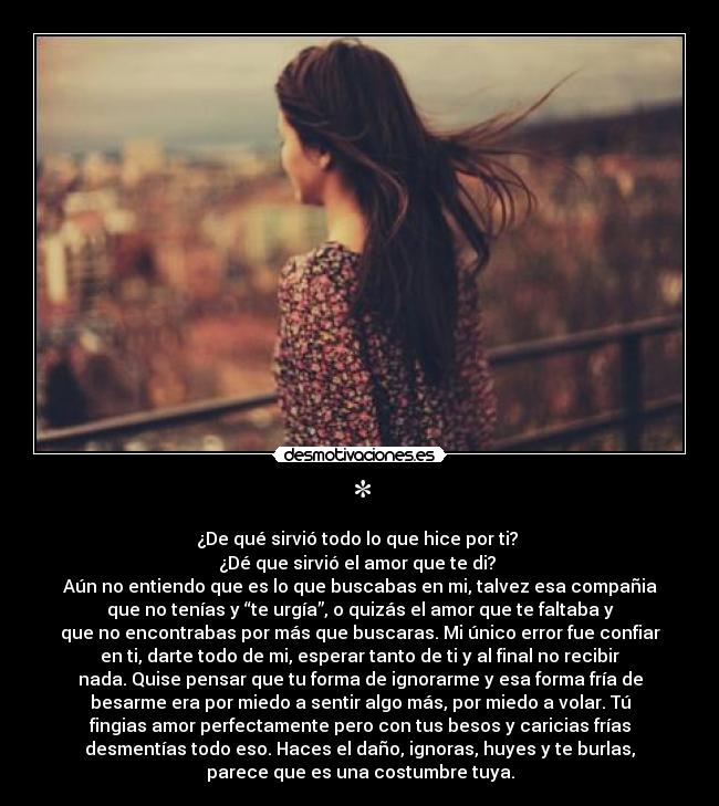 * - ¿De qué sirvió todo lo que hice por ti? 
¿Dé que sirvió el amor que te di? 
Aún no entiendo que es lo que buscabas en mi, talvez esa compañia
que no tenías y “te urgía”, o quizás el amor que te faltaba y
que no encontrabas por más que buscaras. Mi único error fue confiar
en ti, darte todo de mi, esperar tanto de ti y al final no recibir
nada. Quise pensar que tu forma de ignorarme y esa forma fría de
besarme era por miedo a sentir algo más, por miedo a volar. Tú
fingias amor perfectamente pero con tus besos y caricias frías
desmentías todo eso. Haces el daño, ignoras, huyes y te burlas,
parece que es una costumbre tuya.