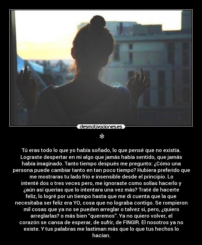 * - Tú eras todo lo que yo había soñado, lo que pensé que no existía.
Lograste despertar en mi algo que jamás había sentido, que jamás
había imaginado. Tanto tiempo después me pregunto: ¿Cómo una
persona puede cambiar tanto en tan poco tiempo? Hubiera preferido que
me mostraras tu lado frío e insensible desde el principio. Lo
intenté dos o tres veces pero, me ignoraste como solías hacerlo y
¿aún así querías que lo intentara una vez más? Traté de hacerte
feliz, lo logré por un tiempo hasta que me di cuenta que la que
necesitaba ser feliz era YO, cosa que no lograba contigo. Se rompieron
mil cosas que ya no se pueden arreglar o talvez si, pero, ¿quiero
arreglarlas? o más bien “queremos”. Ya no quiero volver, el
corazón se cansa de esperar, de sufrir, de FINGIR. El nosotros ya no
existe. Y tus palabras me lastiman más que lo que tus hechos lo
hacían.