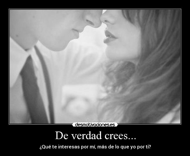 De verdad crees... - ¿Qué te interesas por mí, más de lo que yo por ti?