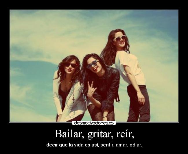 Bailar, gritar, reír, - decir que la vida es así, sentir, amar, odiar.