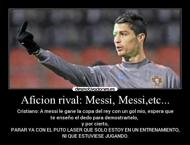 Aficion rival: Messi, Messi,etc... - Cristiano: A messi le gane la copa del rey con un gol mio, espera que
te enseño el dedo para demostrartelo, 
y por cierto,
PARAR YA CON EL PUTO LASER QUE SOLO ESTOY EN UN ENTRENAMIENTO,
NI QUE ESTUVIESE JUGANDO.